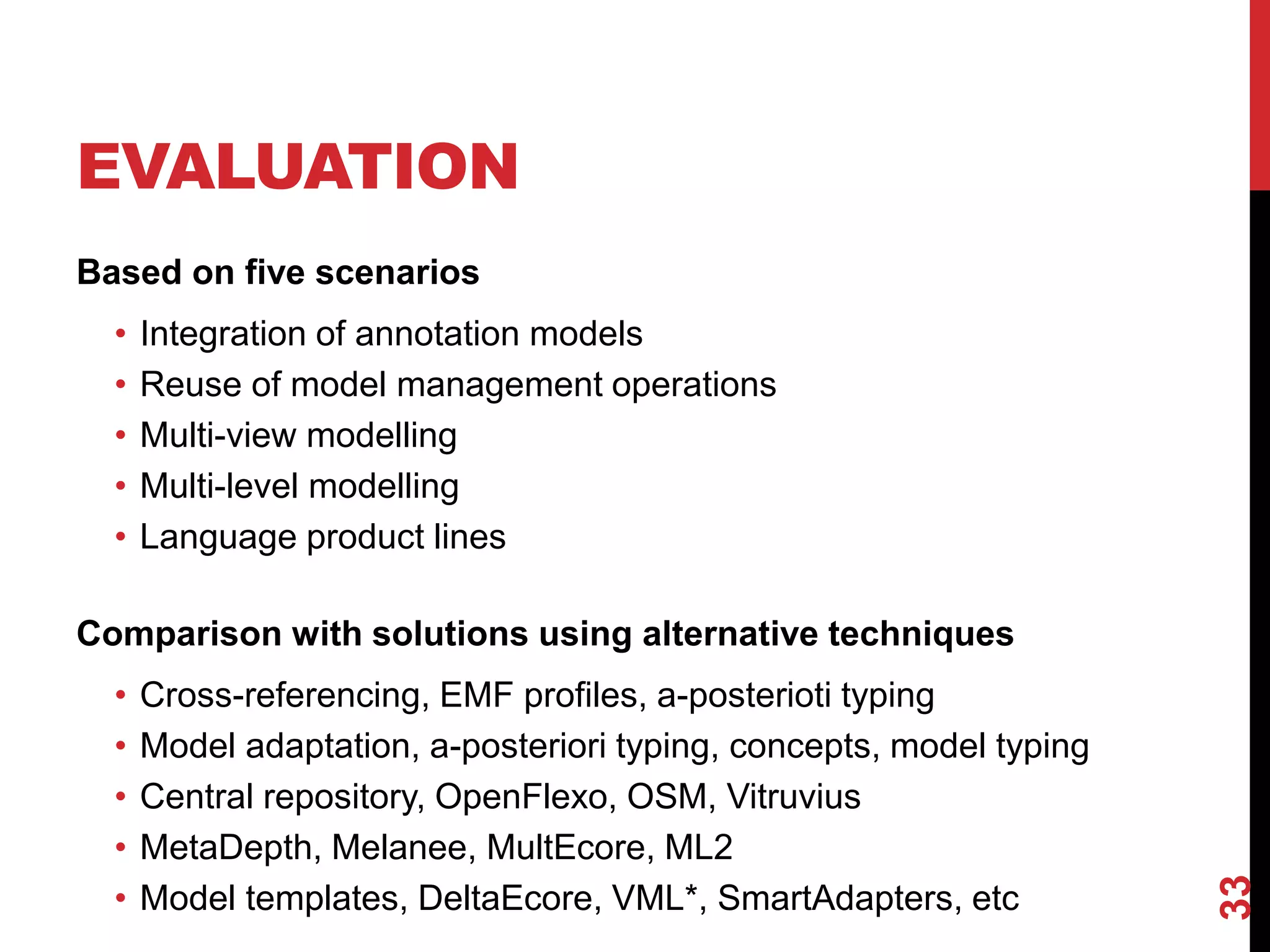 EVALUATION
Based on five scenarios
• Integration of annotation models
• Reuse of model management operations
• Multi-view modelling
• Multi-level modelling
• Language product lines
Comparison with solutions using alternative techniques
• Cross-referencing, EMF profiles, a-posterioti typing
• Model adaptation, a-posteriori typing, concepts, model typing
• Central repository, OpenFlexo, OSM, Vitruvius
• MetaDepth, Melanee, MultEcore, ML2
• Model templates, DeltaEcore, VML*, SmartAdapters, etc
33
 