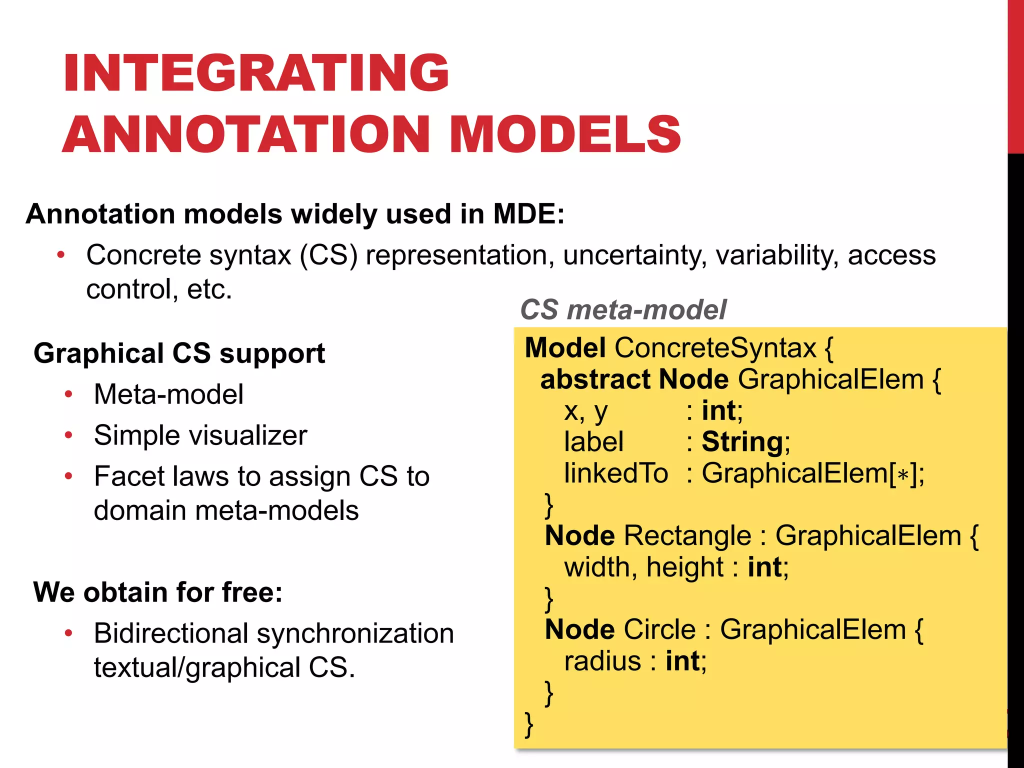 INTEGRATING
ANNOTATION MODELS
Annotation models widely used in MDE:
• Concrete syntax (CS) representation, uncertainty, variability, access
control, etc.
34
Model ConcreteSyntax {
abstract Node GraphicalElem {
x, y : int;
label : String;
linkedTo : GraphicalElem[∗];
}
Node Rectangle : GraphicalElem {
width, height : int;
}
Node Circle : GraphicalElem {
radius : int;
}
}
Graphical CS support
• Meta-model
• Simple visualizer
• Facet laws to assign CS to
domain meta-models
We obtain for free:
• Bidirectional synchronization
textual/graphical CS.
CS meta-model
 