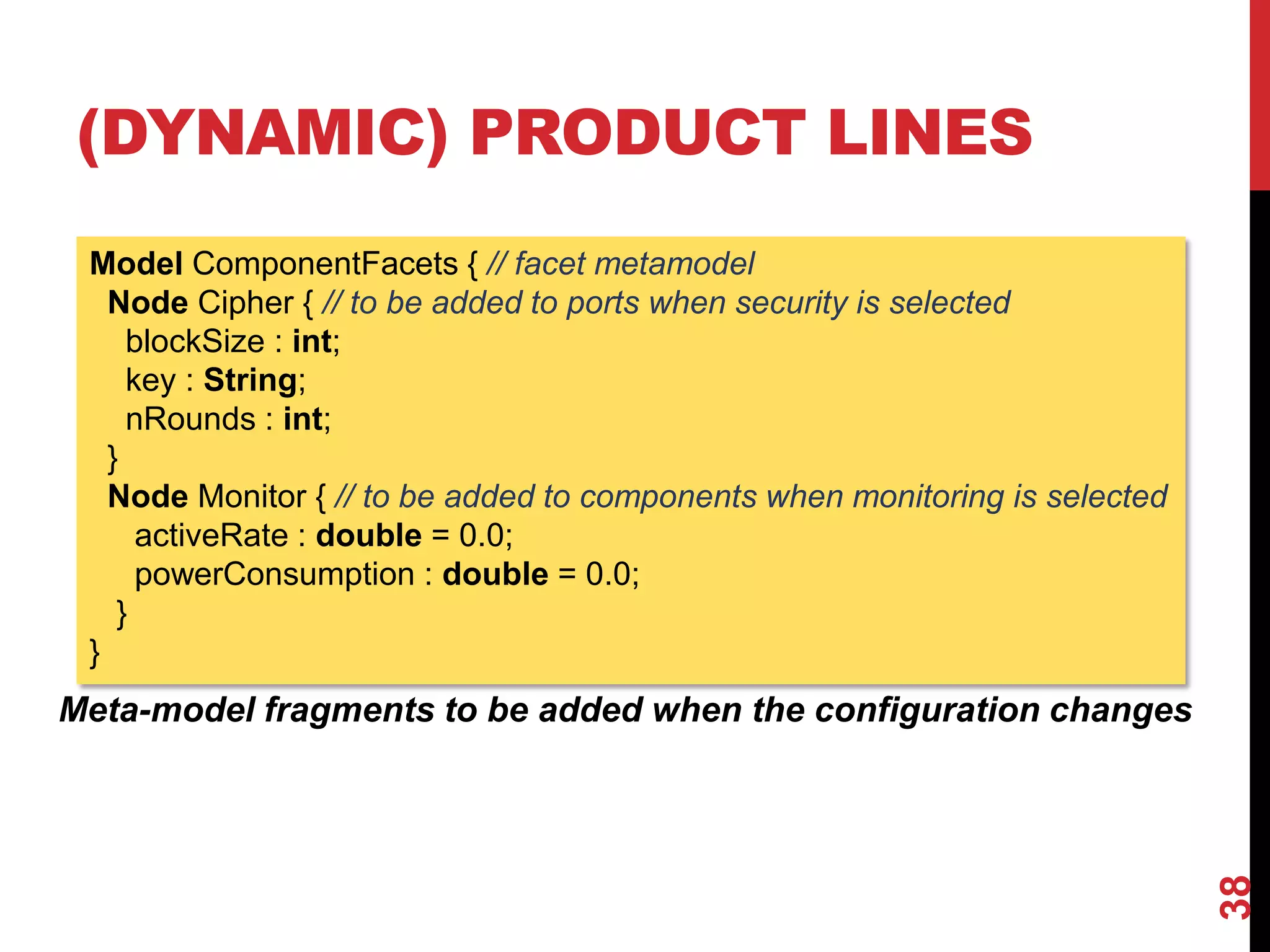 (DYNAMIC) PRODUCT LINES
38
Model ComponentFacets { // facet metamodel
Node Cipher { // to be added to ports when security is selected
blockSize : int;
key : String;
nRounds : int;
}
Node Monitor { // to be added to components when monitoring is selected
activeRate : double = 0.0;
powerConsumption : double = 0.0;
}
}
Meta-model fragments to be added when the configuration changes
 