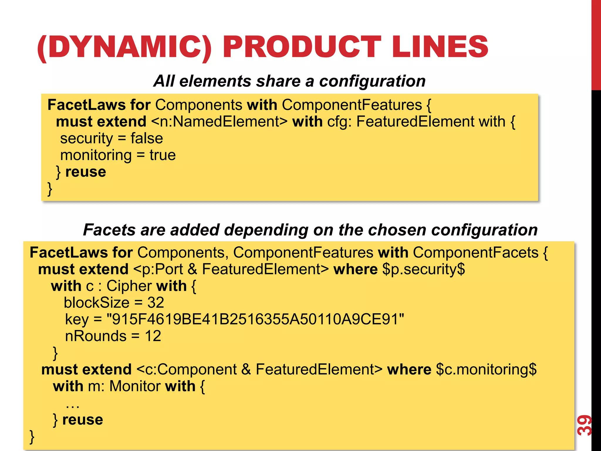 (DYNAMIC) PRODUCT LINES
39
FacetLaws for Components with ComponentFeatures {
must extend <n:NamedElement> with cfg: FeaturedElement with {
security = false
monitoring = true
} reuse
}
All elements share a configuration
FacetLaws for Components, ComponentFeatures with ComponentFacets {
must extend <p:Port & FeaturedElement> where $p.security$
with c : Cipher with {
blockSize = 32
key = "915F4619BE41B2516355A50110A9CE91"
nRounds = 12
}
must extend <c:Component & FeaturedElement> where $c.monitoring$
with m: Monitor with {
…
} reuse
}
Facets are added depending on the chosen configuration
 