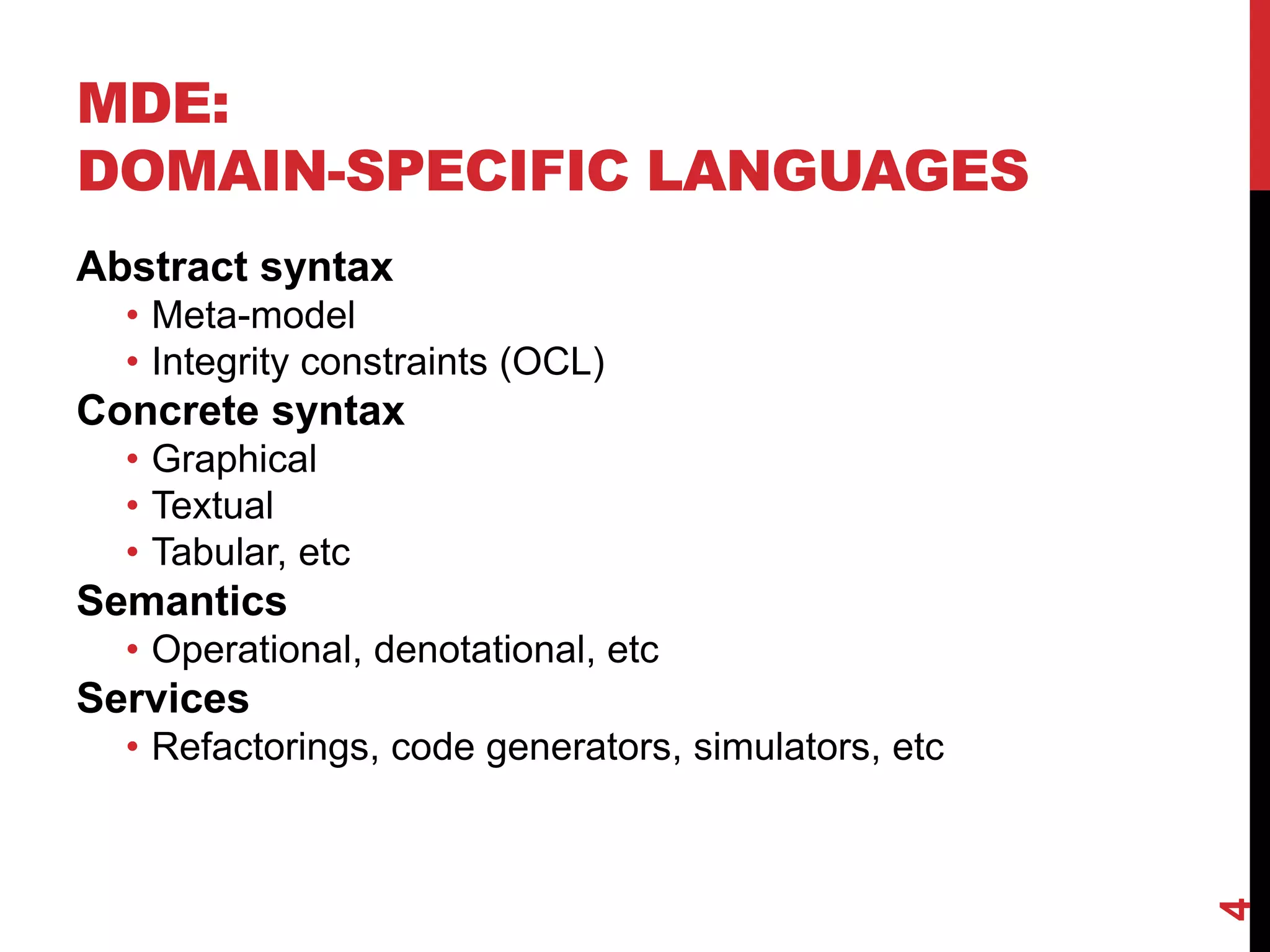 MDE:
DOMAIN-SPECIFIC LANGUAGES
4
Abstract syntax
• Meta-model
• Integrity constraints (OCL)
Concrete syntax
• Graphical
• Textual
• Tabular, etc
Semantics
• Operational, denotational, etc
Services
• Refactorings, code generators, simulators, etc
 