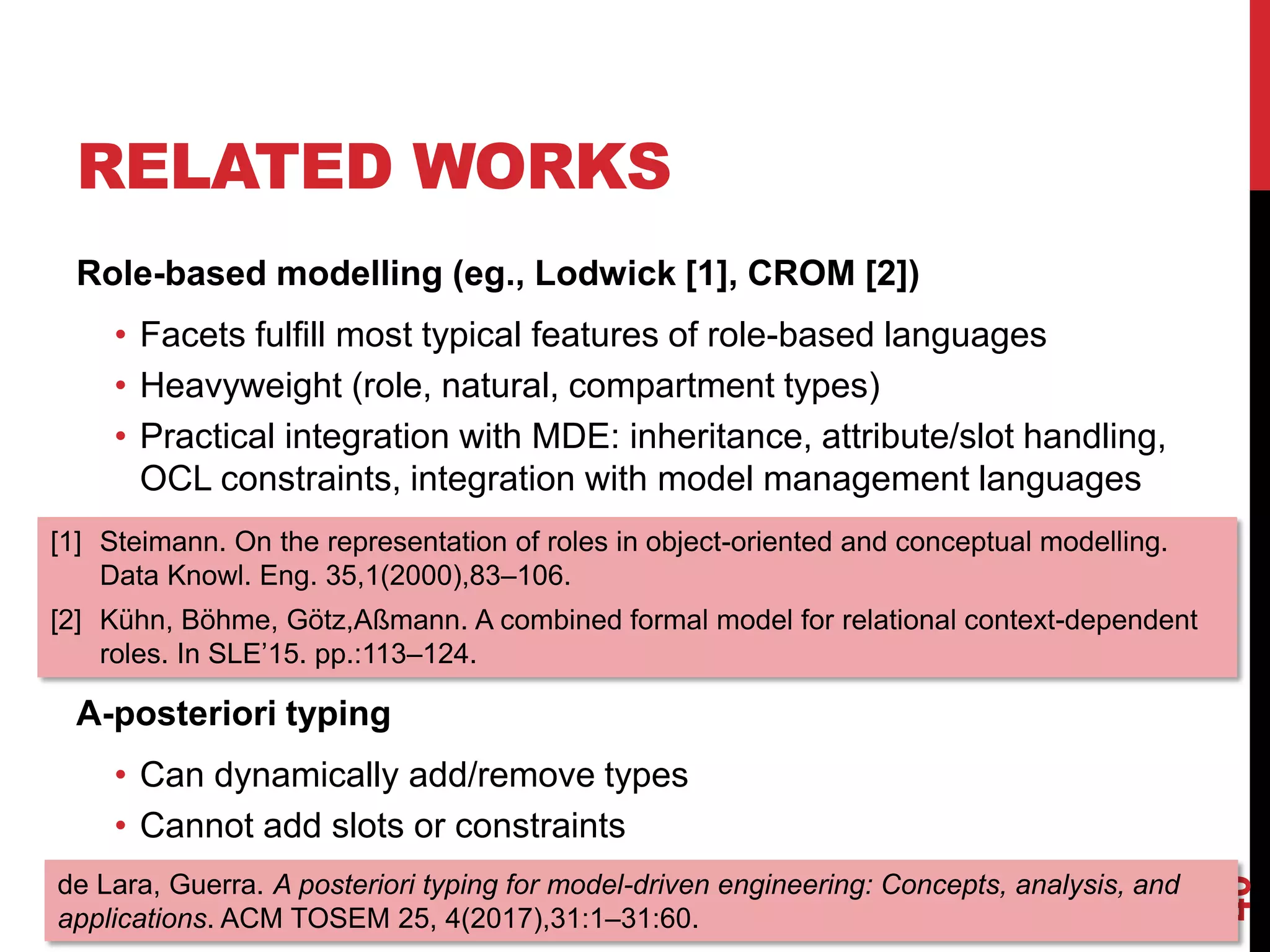 RELATED WORKS
Role-based modelling (eg., Lodwick [1], CROM [2])
• Facets fulfill most typical features of role-based languages
• Heavyweight (role, natural, compartment types)
• Practical integration with MDE: inheritance, attribute/slot handling,
OCL constraints, integration with model management languages
A-posteriori typing
• Can dynamically add/remove types
• Cannot add slots or constraints
40
[1] Steimann. On the representation of roles in object-oriented and conceptual modelling.
Data Knowl. Eng. 35,1(2000),83–106.
[2] Kühn, Böhme, Götz,Aßmann. A combined formal model for relational context-dependent
roles. In SLE’15. pp.:113–124.
de Lara, Guerra. A posteriori typing for model-driven engineering: Concepts, analysis, and
applications. ACM TOSEM 25, 4(2017),31:1–31:60.
 
