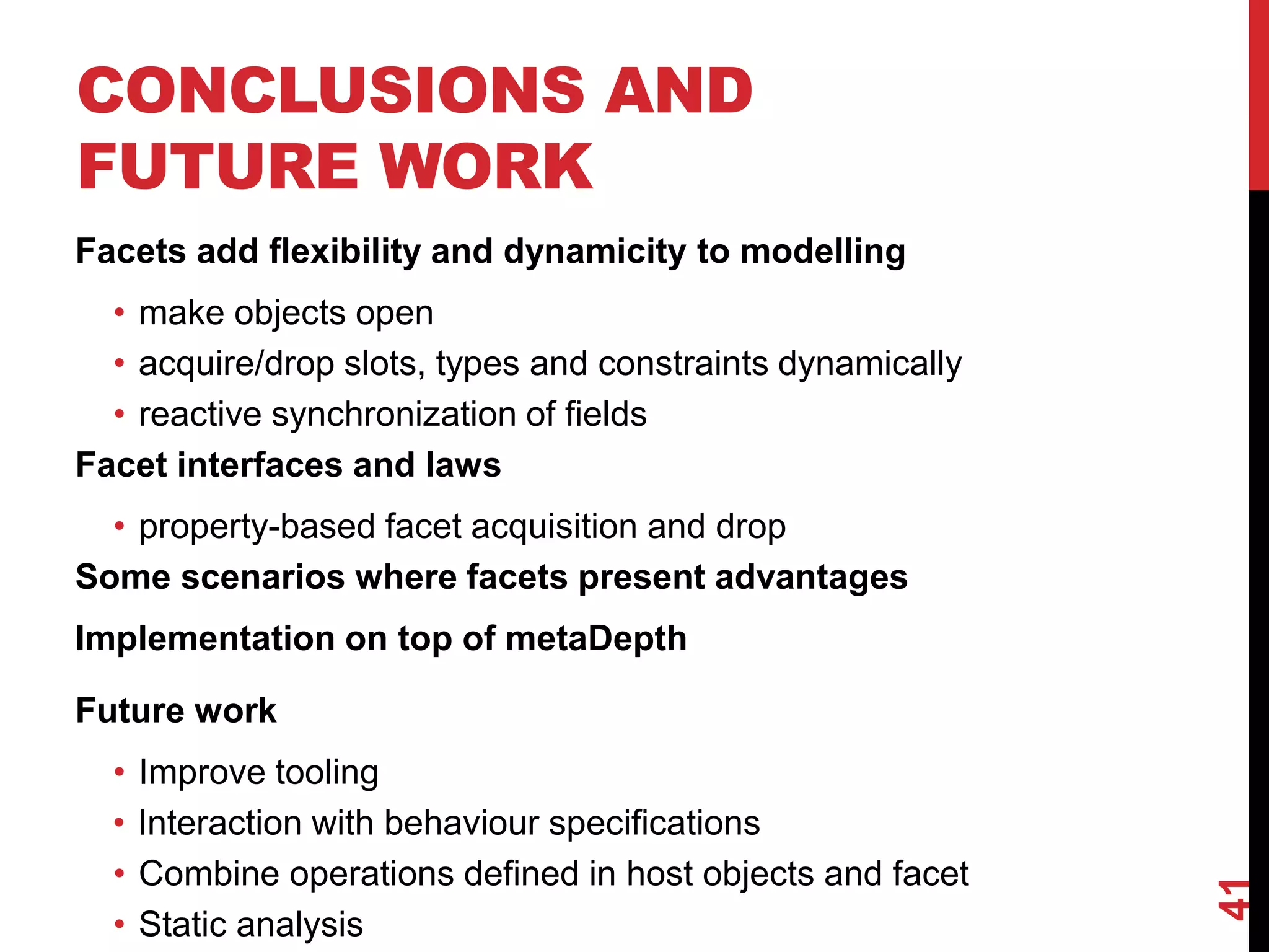 CONCLUSIONS AND
FUTURE WORK
Facets add flexibility and dynamicity to modelling
• make objects open
• acquire/drop slots, types and constraints dynamically
• reactive synchronization of fields
Facet interfaces and laws
• property-based facet acquisition and drop
Some scenarios where facets present advantages
Implementation on top of metaDepth
41
Future work
• Improve tooling
• Interaction with behaviour specifications
• Combine operations defined in host objects and facet
• Static analysis
 