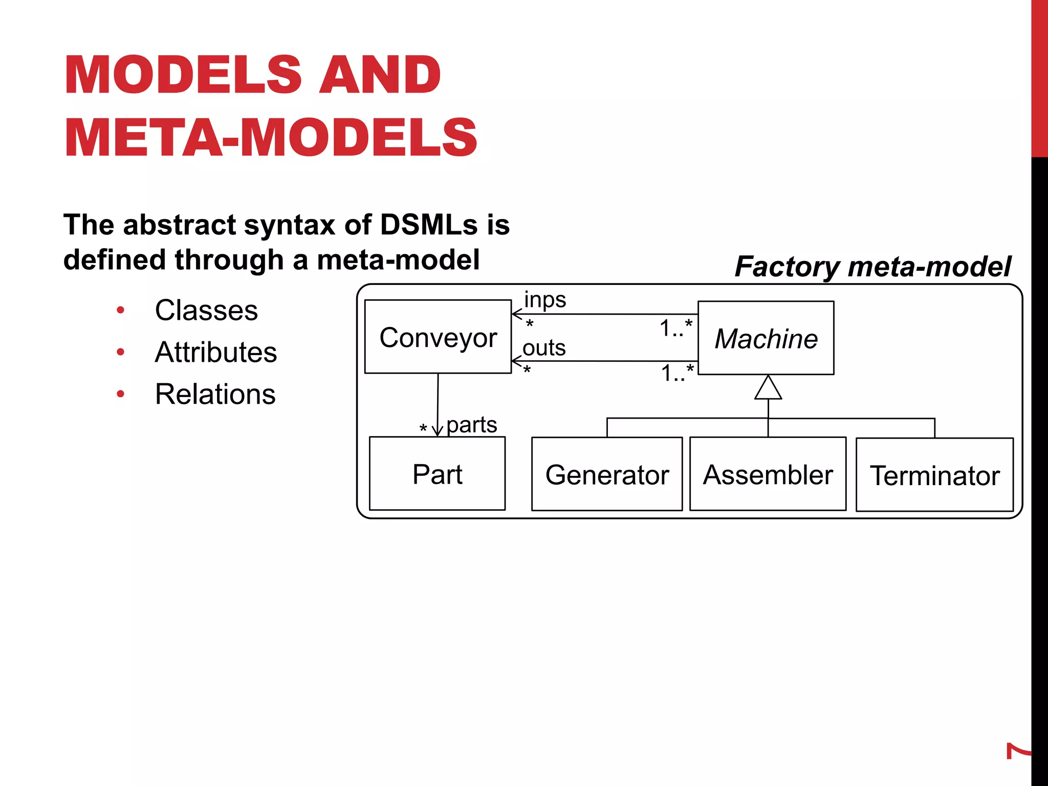 MODELS AND
META-MODELS
The abstract syntax of DSMLs is
defined through a meta-model
• Classes
• Attributes
• Relations
7
Factory meta-model
Machine
Part
Conveyor
Generator Assembler
inps
outs
*
*
* parts
Terminator
1..*
1..*
 