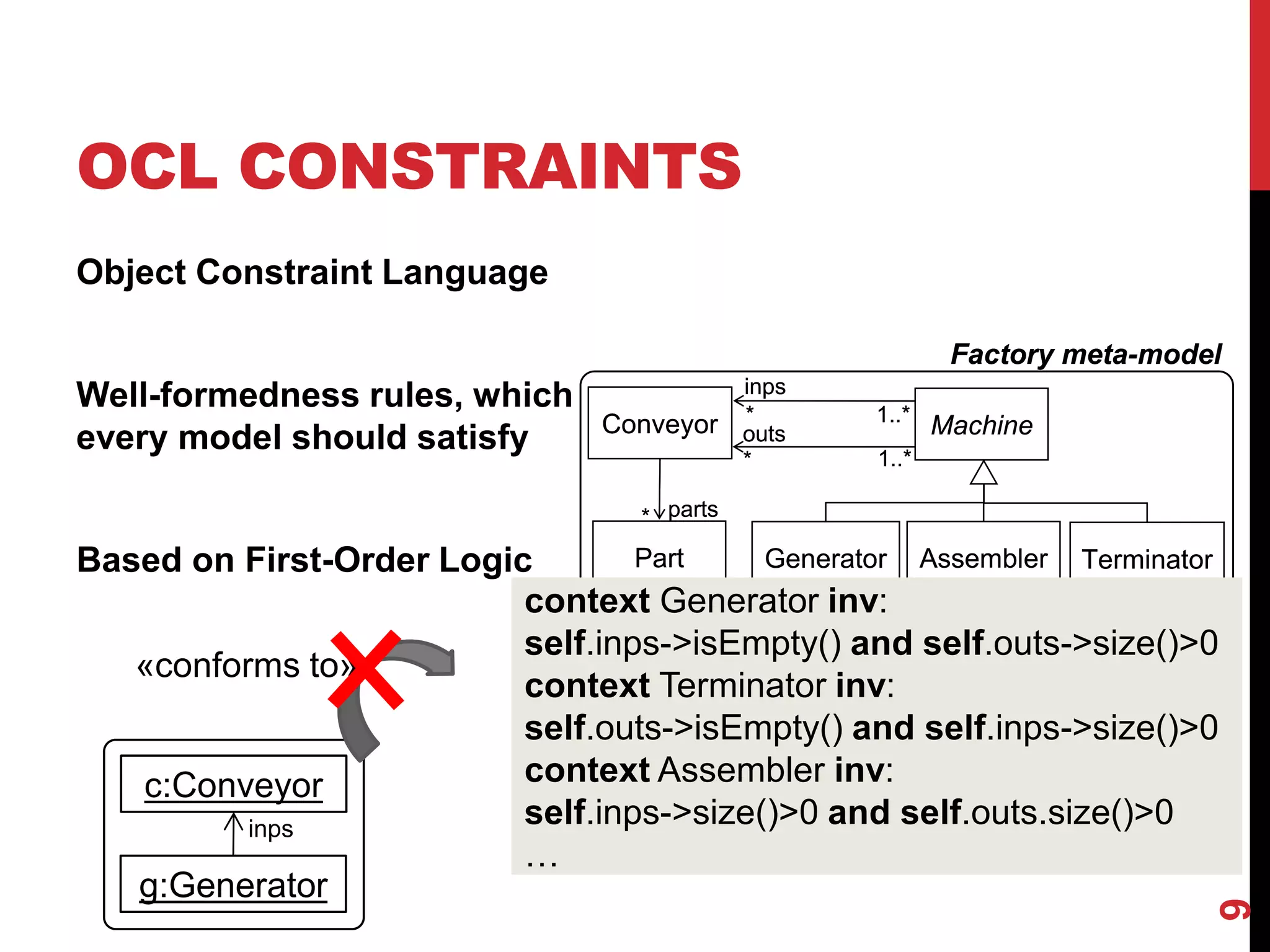 OCL CONSTRAINTS
9
Object Constraint Language
Well-formedness rules, which
every model should satisfy
Based on First-Order Logic
g:Generator
«conforms to»
c:Conveyor
Factory meta-model
Machine
Part
Conveyor
Generator Assembler
inps
outs
*
*
* parts
Terminator
1..*
1..*
Factory meta-model
Machine
Part
Conveyor
Generator Assembler
inps
outs
*
*
* parts
Terminator
1..*
1..*
context Generator inv:
self.inps->isEmpty() and self.outs->size()>0
context Generator inv:
self.inps->isEmpty() and self.outs->size()>0
context Terminator inv:
self.outs->isEmpty() and self.inps->size()>0
context Assembler inv:
self.inps->size()>0 and self.outs.size()>0
…
inps
 
