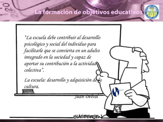 La formación de objetivos educativos “ La escuela debe contribuir al desarrollo psicológico y social del individuo para facilitarle que se convierta en un adulto integrado en la sociedad y capaz de aportar su contribución a la actividad colectiva”. La escuela: desarrollo y adquisición de la cultura. Juan Delval  