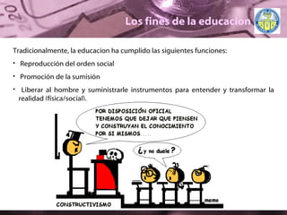 Los fines de la educacion Tradicionalmente, la educacion ha cumplido las siguientes funciones: Reproducción del orden social Promoción de la sumisión Liberar al hombre y suministrarle instrumentos para entender y transformar la realidad (física/social). 
