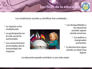 Los fines de la educacion Las condiciones sociales y científicas han cambiado… La riqueza se ha multiplicado. La participación en la vida social ha aumentado. Los conocimientos acumulados por la humanidad son mayores. Las desigualdades y las injusticias sociales siguen siendo enormes. Los pobres y marginados aumentan. La democracia sigue siendo un ideal muy lejano. La educacion puede contribuir a una vida mejor. 