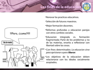 Los fines de la educacion Renovar las practicas educativas. Selección de futuros maestros. Mejor formación docentes. Reformas profundas a educacion parejas con otros cambios sociales. Educacion integrada vs. formación fragmentada: Parte de los problemas y no de las materias, enseña a reflexionar con libertad sobre las cosas. Con fines determinados:  La educacion sirve para aprisionar o para  liberar . Los objetivos de la educacion deben relacionarse con los ideales socialmente aceptados. !!!Pero,  ¿ como?!!!! Sala de maestos 