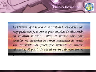 Para reflexionar… Las fuerzas que se oponen a cambiar la educacion son muy poderosas y, lo que es peor, muchas de ellas están en nosotros mismos… Pero el primer paso para cambiar esa situación es tomar conciencia de cuales son realmente los fines que pretende el sistema educativo. A partir de ahí al menos sabremos contra quien luchamos. 