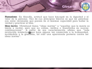 Glosario Humanismo : En filosofía, actitud que hace hincapié en la dignidad y el valor de la persona. Uno de sus principios básicos es que las personas son seres racionales que poseen en sí mismas capacidad para hallar la verdad y practicar el bien.  Ideas inertes : Whitehead llama “ideas inertes” a “aquellas que la mente se limita a recibir, pero que no utiliza, verifica o transforma en nuevas combinaciones”. A partir de esa caracterización afirma que “toda revolución intelectual que haya alguna vez conmovido a la humanidad, incitándola a la grandeza, ha sido una apasionada protesta contra las ideas inertes”. 
