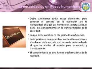 La necesidad de un nuevo humanismo Debe suministrar todos estos elementos, para conocer el sentido de la evolución de la humanidad, el lugar del hombre en la naturaleza, el papel del conocimiento en la transformación de la sociedad.  Lo que debe cambiar es el  espíritu de la educación. Lo importante no es cambiar contenidos escolares, sino hacer de la escuela un centro de cultura desde el que se analiza el mundo para  entenderlo  y  transformarlo . El conocimiento es una fuerza trasformadora de la realidad. Papel de la educacion 