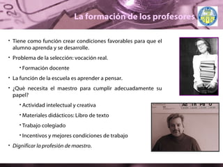 La formación de los profesores Tiene como función crear condiciones favorables para que el alumno aprenda y se desarrolle. Problema de la selección: vocación real.  Formación docente La función de la escuela es aprender a pensar. ¿Qué necesita el maestro para cumplir adecuadamente su papel? Actividad intelectual y creativa Materiales didácticos: Libro de texto Trabajo colegiado Incentivos y mejores condiciones de trabajo Dignificar la profesión de maestro . 