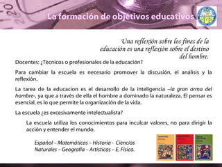 La formación de objetivos educativos Una reflexión sobre los fines de la educación es una reflexión sobre el destino del hombre. Docentes:  ¿ Técnicos o profesionales de la educación? Para cambiar la escuela es necesario promover la discusión, el análisis y la reflexión. La tarea de la educacion es el desarrollo de la inteligencia – la gran arma del hombre- , ya que a través de ella el hombre a dominado la naturaleza. El pensar es esencial, es lo que permite la organización de la vida.  La escuela  ¿ es excesivamente intelectualista?  La escuela utiliza los conocimientos para inculcar valores, no para dirigir la acción y entender el mundo. Español – Matemáticas – Historia -  Ciencias Naturales – Geografía – Artísticas – E. Física. 