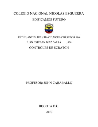 COLEGIO NACIONAL NICOLAS ESGUERRA
           EDIFICAMOS FUTURO




  ESTUDIANTES: JUAN DAVID MORA CORREDOR 806
       JUAN ESTEBAN DIAZ PARRA    806

         CONTROLES DE SCRATCH




       PROFESOR: JOHN CARABALLO




               BOGOTA D.C.
                    2010
 