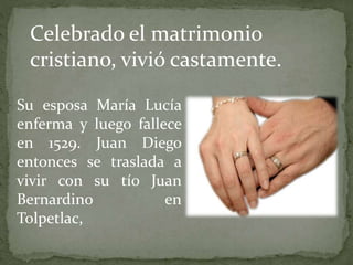 Su esposa María Lucía
enferma y luego fallece
en 1529. Juan Diego
entonces se traslada a
vivir con su tío Juan
Bernardino en
Tolpetlac,
Celebrado el matrimonio
cristiano, vivió castamente.
 