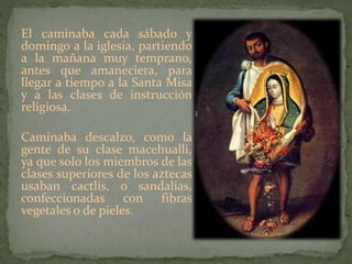 El caminaba cada sábado y
domingo a la iglesia, partiendo
a la mañana muy temprano,
antes que amaneciera, para
llegar a tiempo a la Santa Misa
y a las clases de instrucción
religiosa.
Caminaba descalzo, como la
gente de su clase macehualli,
ya que solo los miembros de las
clases superiores de los aztecas
usaban cactlis, o sandalias,
confeccionadas con fibras
vegetales o de pieles.
 