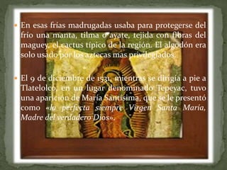  En esas frías madrugadas usaba para protegerse del
frío una manta, tilma o ayate, tejida con fibras del
maguey, el cactus típico de la región. El algodón era
solo usado por los aztecas mas privilegiados.
 El 9 de diciembre de 1531, mientras se dirigía a pie a
Tlatelolco, en un lugar denominado Tepeyac, tuvo
una aparición de María Santísima, que se le presentó
como «la perfecta siempre Virgen Santa María,
Madre del verdadero Dios».
 