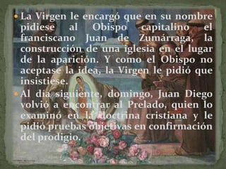  La Virgen le encargó que en su nombre
pidiese al Obispo capitalino el
franciscano Juan de Zumárraga, la
construcción de una iglesia en el lugar
de la aparición. Y como el Obispo no
aceptase la idea, la Virgen le pidió que
insistiese.
 Al día siguiente, domingo, Juan Diego
volvió a encontrar al Prelado, quien lo
examinó en la doctrina cristiana y le
pidió pruebas objetivas en confirmación
del prodigio.
 
