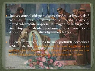  Una vez ante el obispo el Santo abrió su «tilma» y dejó
caer las flores, mientras en el tejido apareció,
inexplicablemente impresa, la imagen de la Virgen de
Guadalupe, que desde aquel momento se convirtió en
el corazón espiritual de la Iglesia en México.
 El Beato, movido por una tierna y profunda devoción a
la Madre de Dios, dejó los suyos, la casa, los bienes y su
tierra y, con el permiso del Obispo, pasó a vivir en una
pobre casa junto al templo de la «Señora del Cielo».
 