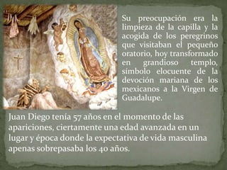 Su preocupación era la
limpieza de la capilla y la
acogida de los peregrinos
que visitaban el pequeño
oratorio, hoy transformado
en grandioso templo,
símbolo elocuente de la
devoción mariana de los
mexicanos a la Virgen de
Guadalupe.
Juan Diego tenía 57 años en el momento de las
apariciones, ciertamente una edad avanzada en un
lugar y época donde la expectativa de vida masculina
apenas sobrepasaba los 40 años.
 