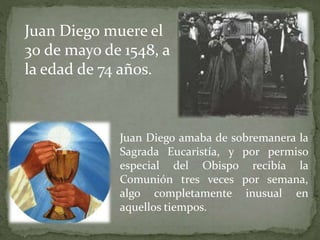 Juan Diego amaba de sobremanera la
Sagrada Eucaristía, y por permiso
especial del Obispo recibía la
Comunión tres veces por semana,
algo completamente inusual en
aquellos tiempos.
Juan Diego muere el
30 de mayo de 1548, a
la edad de 74 años.
 