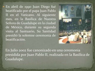  En abril de 1990 Juan Diego fué
beatificado por el papa Juan Pablo
II en el Vaticano. Al siguiente
mes, en la Basílica de Nuestra
Señora de Guadalupe en la ciudad
de México, durante su segunda
visita al Santuario, Su Santidad
presidió la solemne ceremonia de
beatificación.
En Julio 2002 fue canonizado en una ceremonia
presidida por Juan Pablo II, realizada en la Basilica de
Guadalupe.
 