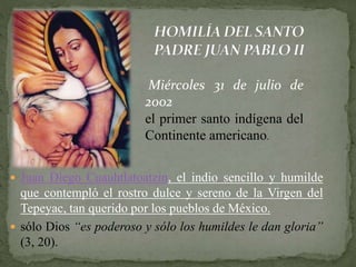  Juan Diego Cuauhtlatoatzin, el indio sencillo y humilde
que contempló el rostro dulce y sereno de la Virgen del
Tepeyac, tan querido por los pueblos de México.
 sólo Dios “es poderoso y sólo los humildes le dan gloria”
(3, 20).
Miércoles 31 de julio de
2002
el primer santo indígena del
Continente americano.
 