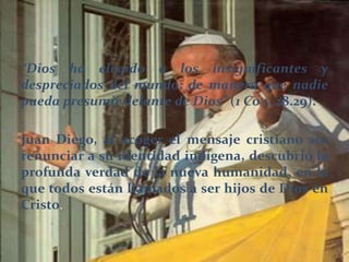 “Dios ha elegido a los insignificantes y
despreciados del mundo; de manera que nadie
pueda presumir delante de Dios” (1 Co 1, 28.29).
Juan Diego, al acoger el mensaje cristiano sin
renunciar a su identidad indígena, descubrió la
profunda verdad de la nueva humanidad, en la
que todos están llamados a ser hijos de Dios en
Cristo.
 