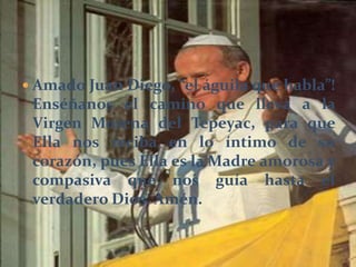  Amado Juan Diego, “el águila que habla”!
Enséñanos el camino que lleva a la
Virgen Morena del Tepeyac, para que
Ella nos reciba en lo íntimo de su
corazón, pues Ella es la Madre amorosa y
compasiva que nos guía hasta el
verdadero Dios. Amén.
 