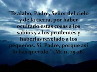 "Te alabo, Padre, Señor del cielo
y de la tierra, por haber
ocultado estas cosas a los
sabios y a los prudentes y
haberlas revelado a los
pequeños. Sí, Padre, porque así
lo has querido." (Mt 11, 25-26)
 