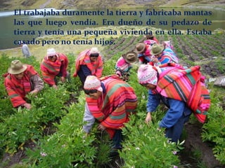 El trabajaba duramente la tierra y fabricaba mantas
las que luego vendía. Era dueño de su pedazo de
tierra y tenía una pequeña vivienda en ella. Estaba
casado pero no tenía hijos.
 