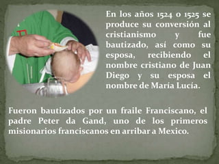 En los años 1524 o 1525 se
produce su conversión al
cristianismo y fue
bautizado, así como su
esposa, recibiendo el
nombre cristiano de Juan
Diego y su esposa el
nombre de María Lucía.
Fueron bautizados por un fraile Franciscano, el
padre Peter da Gand, uno de los primeros
misionarios franciscanos en arribar a Mexico.
 