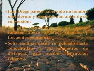  Juan Diego parece haber sido un hombre
muy devoto y religioso, aún antes de su
conversión.
 Era muy reservado y de un místico
carácter, afecto a largos silencios y
frecuentes penitencias.
 Solía caminar desde su poblado hasta
Tenochtitlán, a 20 kilómetros de
distancia, para recibir instrucción
religiosa.
 