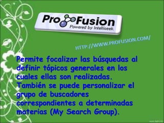 HTTP://WWW.PROFUSION.COM/Permite focalizar las búsquedas al definir tópicos generales en los cuales ellas son realizadas. También se puede personalizar el grupo de buscadores correspondientes a determinadas materias (My Search Group). 
