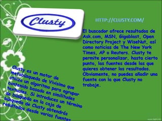HTTP://CLUSTY.COM/El buscador ofrece resultados de Ask.com, MSN, Gigablast, Open Directory Project y WiseNut, así como noticias de The New York Times, AP o Reuters. Clusty te permite personalizar, hasta cierto punto, las fuentes desde las que quieres obtener los resultados. Obviamente, no puedes añadir una fuente con la que Clusty no trabaje.Clusty es un motor de metabúsqueda de Vivisimo que utiliza un algoritmo para agrupar contenido basado en similitudes textuales. Si introduces un término de búsqueda en la caja de búsqueda de Clusty obtendrás resultados desde varias fuentes.