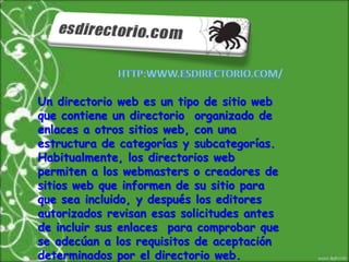 http:www.esdirectorio.com/Un directorio web es un tipo de sitio web que contiene un directorio  organizado de enlaces a otros sitios web, con una estructura de categorías y subcategorías. Habitualmente, los directorios web permiten a los webmasters o creadores de sitios web que informen de su sitio para que sea incluido, y después los editores autorizados revisan esas solicitudes antes de incluir sus enlaces  para comprobar que se adecúan a los requisitos de aceptación determinados por el directorio web.