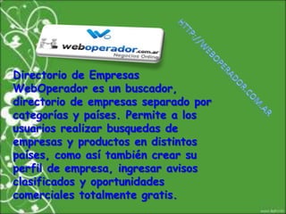 http://weboperador.com.arDirectorio de Empresas WebOperador es un buscador, directorio de empresas separado por categorías y países. Permite a los usuarios realizar busquedas de empresas y productos en distintos países, como así también crear su perfil de empresa, ingresar avisos clasificados y oportunidades comerciales totalmente gratis.