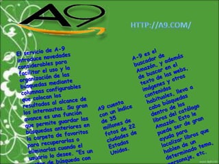 HTTP://A9.COM/A-9 es el buscador de Amazón, y además de buscar en el texto de las webs, imágenes y otros contenidos habituales, lleva a cabo búsquedas dentro de los libros del catálogo Amazón. Esto le puede ser de gran ayuda para localizar libros que hablen de un determinado tema, personaje, etc.El servicio de A-9 introduce novedades considerables para facilitar el uso y la organización de las búsquedas mediante columnas configurables que colocan los resultados al alcance de los internautas. Su gran avance es una función que permite guardar las búsquedas anteriores en la carpeta de favoritos para recuperarlas o eliminarlas cuando el usuario lo desee. "Es un motor de búsqueda con memoria"A9 cuenta con un índice de 35 millones de fotos de 22 ciudades de Estados Unidos.