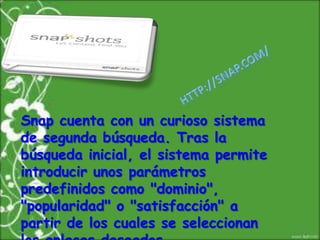 http://snap.com/Snap cuenta con un curioso sistema de segunda búsqueda. Tras la búsqueda inicial, el sistema permite introducir unos parámetros predefinidos como "dominio", "popularidad" o "satisfacción" a partir de los cuales se seleccionan los enlaces deseados.