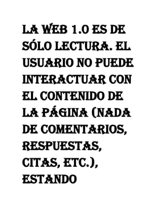 La Web 1.0 es de
sólo lectura. El
usuario no puede
interactuar con
el contenido de
la página (nada
de comentarios,
respuestas,
citas, etc.),
estando
 
