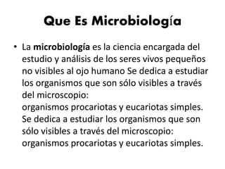 Que Es Microbiología
• La microbiología es la ciencia encargada del
estudio y análisis de los seres vivos pequeños
no visibles al ojo humano Se dedica a estudiar
los organismos que son sólo visibles a través
del microscopio:
organismos procariotas y eucariotas simples.
Se dedica a estudiar los organismos que son
sólo visibles a través del microscopio:
organismos procariotas y eucariotas simples.
 