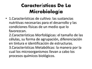 Características De La
Microbiología
• 1.Características de cultivo: las sustancias
nutritivas necesarias para el desarrollo y las
condiciones físicas de un medio que lo
favorezcan.
2.Características Morfológicas: el tamaño de las
células, su forma de agrupación, diferenciación
en tintura e identificación de estructuras.
3.Características Metabólicas: la manera por la
cual los microorganismos llevan a cabo los
procesos químicos biológicos.
 