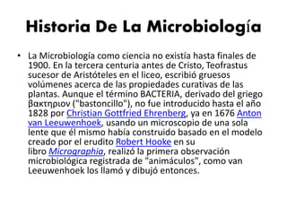 Historia De La Microbiología
• La Microbiología como ciencia no existía hasta finales de
1900. En la tercera centuria antes de Cristo, Teofrastus
sucesor de Aristóteles en el liceo, escribió gruesos
volúmenes acerca de las propiedades curativas de las
plantas. Aunque el término BACTERIA, derivado del griego
βακτηριον ("bastoncillo"), no fue introducido hasta el año
1828 por Christian Gottfried Ehrenberg, ya en 1676 Anton
van Leeuwenhoek, usando un microscopio de una sola
lente que él mismo había construido basado en el modelo
creado por el erudito Robert Hooke en su
libro Micrographia, realizó la primera observación
microbiológica registrada de "animáculos", como van
Leeuwenhoek los llamó y dibujó entonces.
 