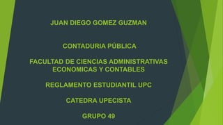 JUAN DIEGO GOMEZ GUZMAN 
CONTADURIA PÚBLICA 
FACULTAD DE CIENCIAS ADMINISTRATIVAS 
ECONOMICAS Y CONTABLES 
REGLAMENTO ESTUDIANTIL UPC 
CATEDRA UPECISTA 
GRUPO 49 
 