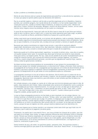el plan y ordenen su inmediata ejecución.

Detrás de estos técnicos está un cuerpo de especialistas para planificar y más allá de los capitanes, con
la masa que apoya la opinión pública para las decisiones del Gobierno.

Ése es un partido orgánico. Analicen cuál ha sido un partido organizado así en la República. Nuestros
partidos, por condición gregaria, han nacido detrás de un hombre y no han tenido organicidad. Como
consecuencia de ello, cuando un hombre llega al Gobierno, se sienta en la silla y dice: "Ministro de
agricultura, Fulano; ministro de Hacienda, Mengano; ministro de Obras Públicas, Sutano", de los cuales
muchas veces ninguno conoce los problemas con los cuales va a manipular.

A causa de esa improvisación, hasta que cada uno de ellos toma la mano de lo que tiene que realizar,
anda un año a la deriva, para un lado y otro, y como hay veinte aspirantes para cada cargo, se pelean
entre sí y el partido se disocia, perdiendo el Gobierno el apoyo de su partido político.

Ambas cosas hacen que el partido pierda, en el primer año de gobierno, todo su prestigio. Después dicen
que el pueblo argentino es eminentemente oposicionista porque está siempre contra el Gobierno. No es
así; es que el Gobierno, en ese primer año, no deja error por cometer y merece el repudio del pueblo.

Buscamos que nuestro movimiento no caiga en esos errores, y para ello es necesario adquirir
organicidad, disciplinarse como fuerza cívica. Que laboristas, radicales y hombres de buena necesidad
se unan codo con codo y corazón a corazón para esta gran cruzada de los argentinos.

Quizá esta pueda ser la última oportunidad, argentinos. La ocasión la pintan calva, como dice el pueblo,
y el pueblo siempre tiene razón. Es necesario que ahora que la fortuna nos tiende la mano estemos
listos para asirla y no largarla jamás. Por eso, cada uno de ustedes ha de luchar incansablemente por la
unidad de nuestras fuerzas, por la pureza de nuestros principios y porque hagamos, con nuestro
sacrificio y nuestro desprendimiento personal, una obra que nos agradecerán nuestros hijos, nuestros
nietos y todas las generaciones venideras.

No deseo terminar estas breves palabras sin recomendarles lo que siempre he recomendado a los
obreros que siempre me visitaban semanalmente a la Secretaría de Trabajo y Previsión: Estén atentos a
la propaganda de las fuerzas del mal, propaganda que hoy especula con la falta de discernimiento de los
hombres y que busca explotar la sugestión colectiva dirigiéndose a presentar un hecho que el olvido
general a la desaprensión de los que andan en otros problemas acepta sin reflexionar.

La propaganda constituye el virus de la falacia más absoluta. Ella ha hecho que la conducción de los
pueblos no esté en manos de hombres más morales y capaces, sino de quienes pueden pagar una mejor
propaganda. Queremos matar esa mentira y para ello existe un solo remedio que Dios ha dado a los
hombres: el discernimiento.

He contado siempre a mis amigos un cuento de mi niñez que me sirvió de ejemplo para toda mi vida. Mi
padre, viejo estanciero del Chubut, había comprobado unos carneros en la Exposición rural y cuando los
recibió dudaba de que fueran realmente buenos. Yo creía que lo eran y le dije que no desconfiara. Él
me respondió: "Escucha, hijo", y llamando a un perro grande que tenía, le dijo: "León, León", y León
vino. " ¿ Ha visto? Le digo León y vino, pero no es león; es perro", Cuando creamos que es un león,
tengamos cuidado, porque puede ser perro.

Lo que yo llamo propaganda preventiva me han dado un gran resultado con mis amigos obreros. Los
mismos canillitas, al venderles los diarios, les dicen: "Sírvase, señor; son todas mentiras". Los obreros ya
no creen en lo que dice la prensa que se paga. En cambio, la oligarquía que la paga se autointoxica con
sus propias mentiras. Cuando algunos amigos se afligen porque en Córdoba, donde tuvimos doscientos
mil hombres en un mitin y la prensa dice que tuvimos diez mil, se enojan, yo les digo que me alegra
mucho, porque los que se engañan son ellos, porque nosotros sabemos que eran doscientos mil.

Mañana esos órganos que se llaman opinión y son empresas comerciales dirán que aquí hubo tres mil
personas y que a cada uno le pagamos cincuenta pesos.

Finalmente, les podría decir como Martín Fierro, que nunca olviden los consejos de un padre, que más
que padre es un amigo. Sean unidos; no hagan pequeñas diferencias entre hermanos frente al enemigo
común. Piensen que estamos empeñados en una lucha en que se juega el ser y el destino mismo de la
Nación; porque yo estoy persuadido de que si alguna vez a este pueblo, que ha despertado a la vida
cívica y democrática, se le cerrara nuevamente el camino a la administración, a la legislación y al
Gobierno, tendríamos la guerra civil.

Somos hombres de paz y de orden; no queremos pelear, queremos votar. No queremos insultar a
nuestros enemigos políticos que pasan el día insultándonos. Ellos dicen "Muera Perón". Yo les pregunto: "
 