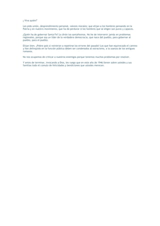 ¿ Viva quién?"

Les pido unión, desprendimiento personal, valores morales; que elijan a los hombres pensando en la
Patria y en nuestro movimiento, que ha de perdurar si los hombres que se eligen son puros y capaces.

¿Quién ha de gobernar Santa Fe? Lo dirán los santafesinos. No he de intervenir jamás en problemas
regionales, porque soy un líder de la verdadera democracia, que nace del pueblo, para gobernar al
pueblo, para el pueblo.

Elijan bien. ¡Pobre país si volvieran a repetirse los errores del pasado! Los que han equivocado el camino
y han delinquido en la función pública deben ser condenados al ostracismo, a la usanza de los antiguos
romanos.

No nos ocupemos de criticar a nuestros enemigos porque tenemos muchos problemas por resolver.

Y antes de terminar, invocando a Dios, les ruego que en este año de 1946 lleven sobre ustedes y sus
familias todo el cúmulo de felicidades y bendiciones que ustedes merecen.
 