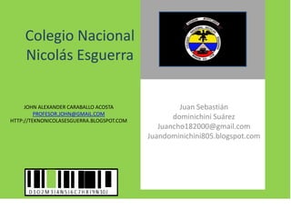 Colegio Nacional
Nicolás Esguerra

JOHN ALEXANDER CARABALLO ACOSTA
PROFESOR.JOHN@GMAIL.COM
HTTP://TEKNONICOLASESGUERRA.BLOGSPOT.COM

Juan Sebastián
dominichini Suárez
Juancho182000@gmail.com
Juandominichini805.blogspot.com

 