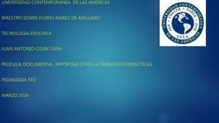 UNIVERSIDAD CONTEMPORANEA DE LAS AMERICAS
MAESTRO EDWIN FLORES RAIREZ DE ARELLANO
TECNOLOGIA EDUCAIVA
JUAN ANTONIO COLIN TAPIA
PELICULA, DOCUMENTAL, REPORTAJE COMO ALTERNATIVAS DIDACTICAS
PEDAGOGIA 5TO
MARZO 2016
 