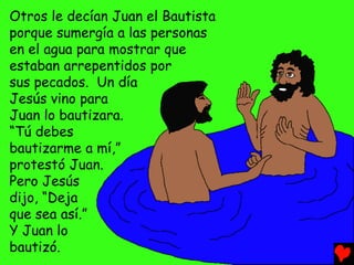 Otros le decían Juan el Bautista
porque sumergía a las personas
en el agua para mostrar que
estaban arrepentidos por
sus pecados. Un día
Jesús vino para
Juan lo bautizara.
“Tú debes
bautizarme a mí,”
protestó Juan.
Pero Jesús
dijo, “Deja
que sea así.”
Y Juan lo
bautizó.
 